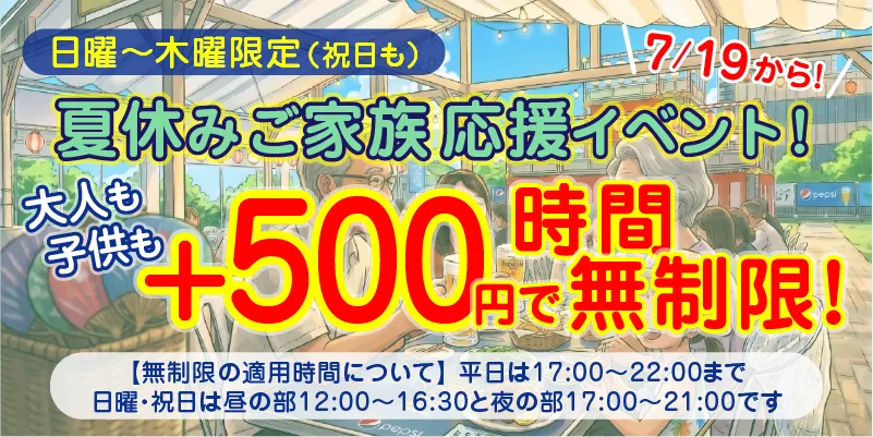 日曜〜木曜限定(祝日も)|7/19から!|夏休みご家族お応援イベント!|大人も子供も+500円で時間無制限!|平日は17:00〜22:00まで、日曜・祝日は昼の部12:00〜16:30と夜の部17:00〜21:00まで